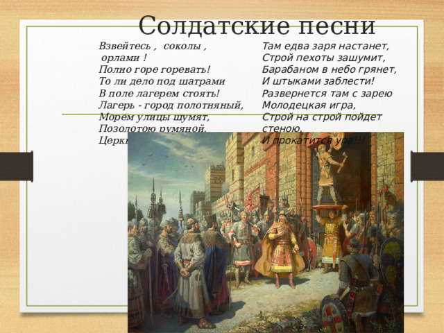 Солдатские песни Там едва заря настанет,  Строй пехоты зашумит,  Барабаном в небо грянет,  И штыками заблести!  Развернется там с зарею Взвейтесь ,  соколы ,  орлами !  Полно горе горевать!  То ли дело под шатрами  В поле лагерем стоять!  Лагерь - город полотняный,  Морем улицы шумят,  Позолотою румяной,  Церкви маковки горят! Молодецкая игра,  Строй на строй пойдет стеною,  И прокатится ура!!!   