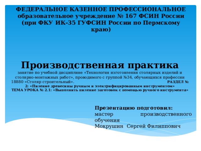 ФЕДЕРАЛЬНОЕ КАЗЕННОЕ ПРОФЕССИОНАЛЬНОЕ образовательное учреждение № 167 ФСИН России (при ФКУ ИК-35 ГУФСИН России по Пермскому краю) Производственная практика  занятие по учебной дисциплине «Технология изготовления столярных изделий и столярно-монтажных работ», проводимого с группой №34, обучающихся профессии 18880 «Столяр строительный». РАЗДЕЛ № 2: «Пиление древесины ручным и электрифицированным инструментом»  ТЕМА УРОКА № 2.1: «Выполнить пиление заготовок с помощью ручного инструмента» Презентацию подготовил: мастер производственного обучения Мокрушин Сергей Филиппович 