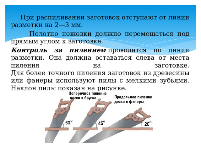     При распиливании заготовок отступают от линии разметки на 2—3 мм.     Полотно ножовки должно перемещаться под прямым углом к заготовке.   Контроль за пилением  проводится по линии разметки. Она должна оставаться слева от места пиления на заготовке.   Для более точного пиления заготовок из древесины или фанеры используют пилы с мелкими зубьями. Наклон пилы показан на рисунке. 