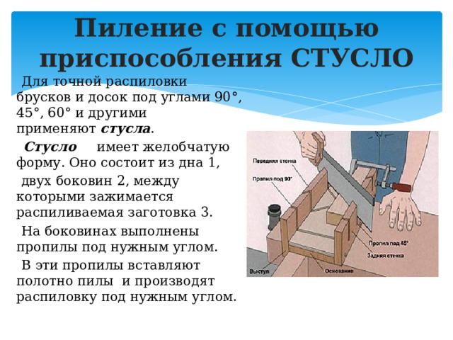 Пиление с помощью приспособления СТУСЛО  Для точной распиловки брусков и досок под углами 90°, 45°, 60° и другими применяют  стусла .   Стусло   имеет желобчатую форму. Оно состоит из дна 1,  двух боковин 2, между которыми зажимается распиливаемая заготовка 3.  На боковинах выполнены пропилы под нужным углом.  В эти пропилы вставляют полотно пилы и производят распиловку под нужным углом. 