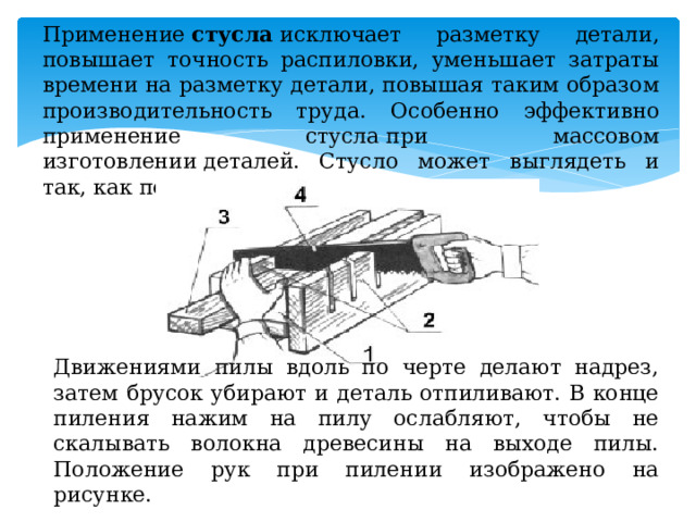 Применение  стусла  исключает разметку детали, повышает точность распиловки, уменьшает затраты времени на разметку детали, повышая таким образом производительность труда. Особенно эффективно применение стусла при массовом изготовлении деталей. Стусло может выглядеть и так, как показано на рисунку.      Движениями пилы вдоль по черте делают надрез, затем брусок убирают и деталь отпиливают. В конце пиления нажим на пилу ослабляют, чтобы не скалывать волокна древесины на выходе пилы. Положение рук при пилении изображено на рисунке. 