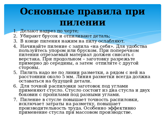 Основные правила при пилении   1. Делают надрез по черте; 2. Убирают брусок и отпиливают деталь; 3. В конце пиления нажим на пилу ослабляют. 4. Начинайте пиление с запила «на себя». Для удобства пользуйтесь упором или бруском. При поперечном пилении отрезаемый материал должен свисать с верстака. При продольном – заготовку разрежьте примерно до середины, а затем отпилите с другой стороны. 5. Пилить надо не по линии разметки, а рядом с ней на расстоянии около 5 мм. Линия разметки всегда должна оставаться на будущей детали. 6. Для точной распиловки заготовок под углами применяют стусло. Стусло состоит из дна стусла и двух боковин с пропилами под разными углами. 7. Пиление в стусле повышает точность распиловки, исключает затраты на разметку, повышает производительность труда. Особенно эффективно применение стусла при массовом производстве. 