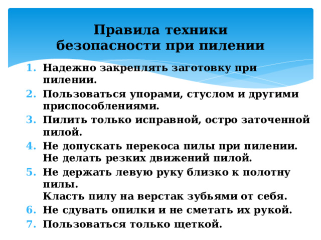 Правила техники безопасности при пилении Надежно закреплять заготовку при пилении. Пользоваться упорами, стуслом и другими приспособлениями.  Пилить только исправной, остро заточенной пилой.  Не допускать перекоса пилы при пилении.   Не делать резких движений пилой.  Не держать левую руку близко к полотну пилы.   Класть пилу на верстак зубьями от себя.  Не сдувать опилки и не сметать их рукой. Пользоваться только щеткой. 