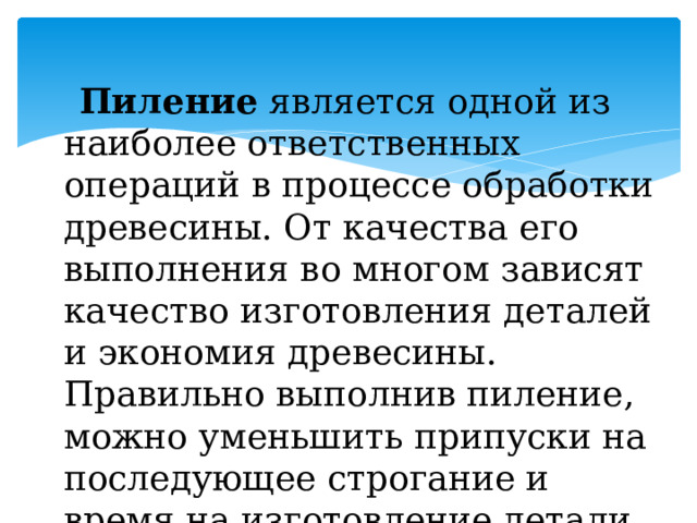  Пиление  является одной из наиболее ответственных операций в процессе обработки древесины. От качества его выполнения во многом зависят качество изготовления деталей и экономия древесины. Правильно выполнив пиление, можно уменьшить припуски на последующее строгание и время на изготовление детали. 