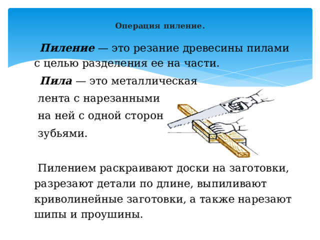  Операция пиление.   Пиление  — это резание древесины пилами с целью разделения ее на части.  Пила  — это металлическая  лента с нарезанными  на ней с одной стороны  зубьями.  Пилением раскраивают доски на заготовки, разрезают детали по длине, выпиливают криволинейные заготовки, а также нарезают шипы и проушины. 