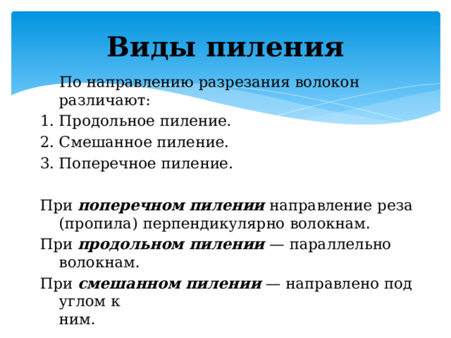 Виды пиления  По направлению разрезания волокон различают:  1. Продольное пиление. 2. Смешанное пиление. 3. Поперечное пиление. При  поперечном   пилении  направление реза (пропила) перпендикулярно волокнам.  При  продольном пилении  — параллельно волокнам. При  смешанном пилении  — направлено под углом к ним.                                                                                                      