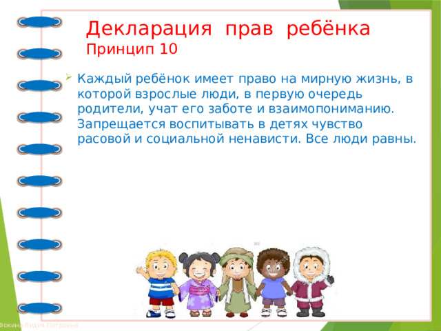 Декларация прав ребёнка  Принцип 10 Каждый ребёнок имеет право на мирную жизнь, в которой взрослые люди, в первую очередь родители, учат его заботе и взаимопониманию. Запрещается воспитывать в детях чувство расовой и социальной ненависти. Все люди равны. 
