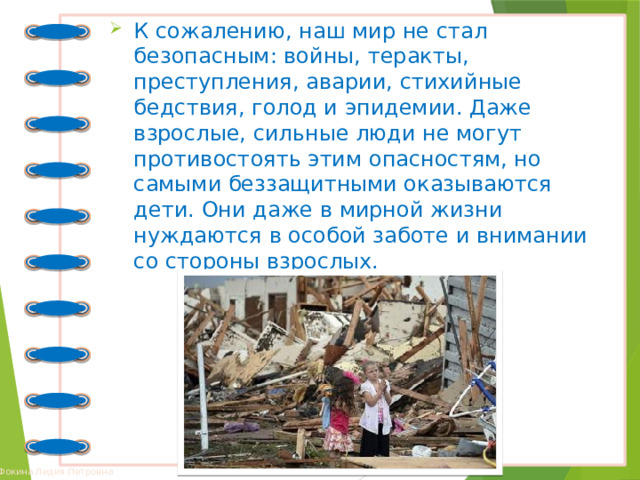 К сожалению, наш мир не стал безопасным: войны, теракты, преступления, аварии, стихийные бедствия, голод и эпидемии. Даже взрослые, сильные люди не могут противостоять этим опасностям, но самыми беззащитными оказываются дети. Они даже в мирной жизни нуждаются в особой заботе и внимании со стороны взрослых.  