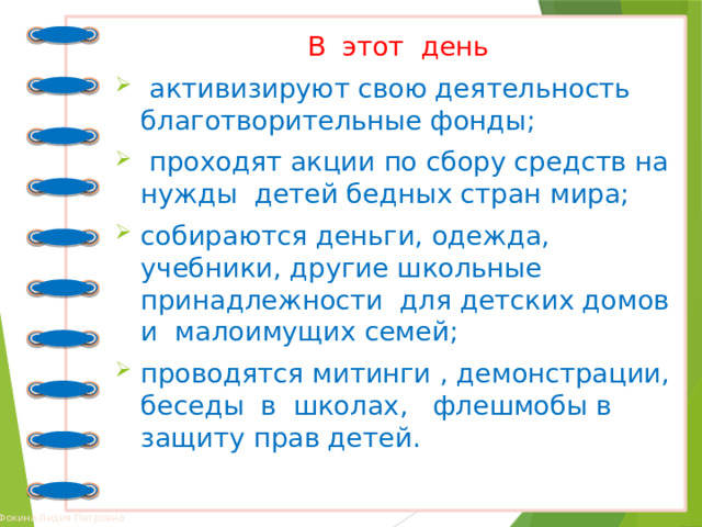 В этот день  активизируют свою деятельность благотворительные фонды;  проходят акции по сбору средств на нужды детей бедных стран мира; собираются деньги, одежда, учебники, другие школьные принадлежности для детских домов и малоимущих семей; проводятся митинги , демонстрации, беседы в школах, флешмобы в защиту прав детей. 