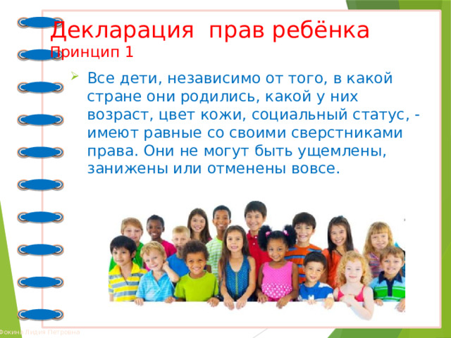 Декларация прав ребёнка  Принцип 1 Все дети, независимо от того, в какой стране они родились, какой у них возраст, цвет кожи, социальный статус, - имеют равные со своими сверстниками права. Они не могут быть ущемлены, занижены или отменены вовсе. 