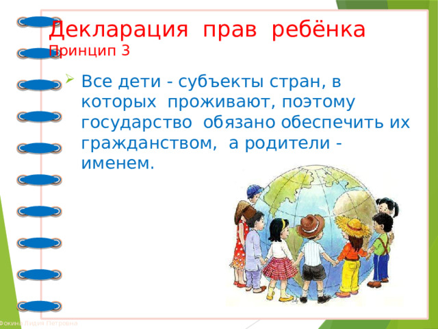 Декларация прав ребёнка  Принцип 3 Все дети - субъекты стран, в которых проживают, поэтому государство обязано обеспечить их гражданством, а родители - именем. 