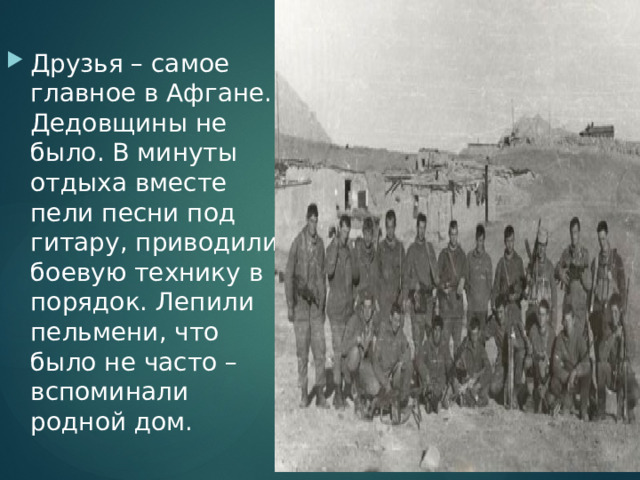 Друзья – самое главное в Афгане. Дедовщины не было. В минуты отдыха вместе пели песни под гитару, приводили боевую технику в порядок. Лепили пельмени, что было не часто – вспоминали родной дом. 