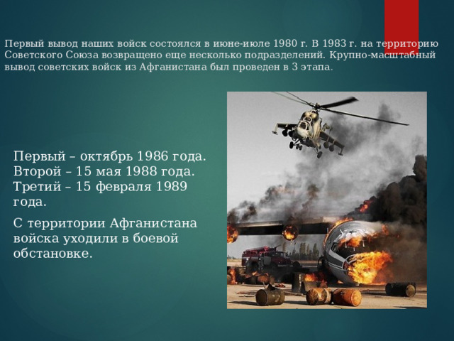 Первый вывод наших войск состоялся в июне-июле 1980 г. В 1983 г. на территорию Советского Союза возвращено еще несколько подразделений. Крупно-масштабный вывод советских войск из Афганистана был проведен в 3 этапа .   Первый – октябрь 1986 года.  Второй – 15 мая 1988 года.  Третий – 15 февраля 1989 года. С территории Афганистана войска уходили в боевой обстановке.   