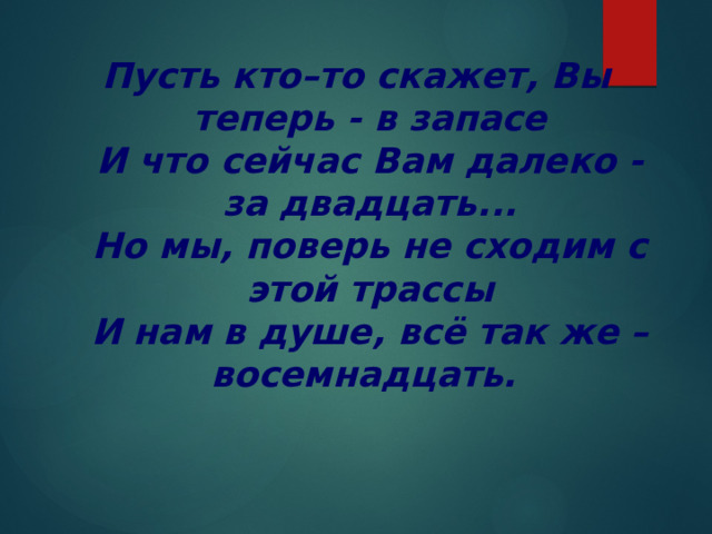 Пусть кто–то скажет, Вы теперь - в запасе  И что сейчас Вам далеко - за двадцать...  Но мы, поверь не сходим с этой трассы  И нам в душе, всё так же – восемнадцать. 