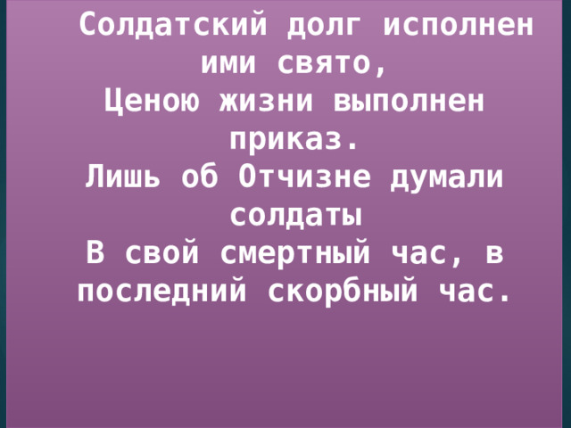  Солдатский долг исполнен ими свято,  Ценою жизни выполнен приказ.  Лишь об Отчизне думали солдаты  В свой смертный час, в последний скорбный час. 