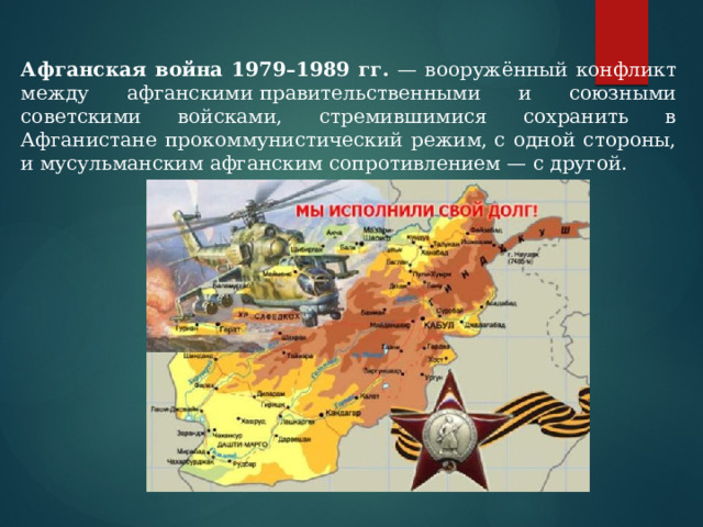 Афганская война 1979–1989 гг. — вооружённый конфликт между афганскими правительственными и союзными советскими войсками, стремившимися сохранить в Афганистане прокоммунистический режим, с одной стороны, и мусульманским афганским сопротивлением — с другой. 