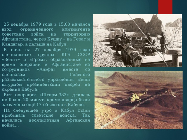  25 декабря 1979 года в 15.00 начался ввод ограниченного контингента советских войск на территорию Афганистана, через Кушку – на Герат и Кандагар, а дальше на Кабул.  В ночь на 27 декабря 1979 года специальные группы КГБ СССР «Зенит» и «Гром», образованные на время операции в Афганистане из сотрудников «Альфа» вместе со спецназом Главного разведывательного управления взяли штурмом президентский дворец на окраине Кабула.  Вся операция «Шторм-333» длилась не более 20 минут, кроме дворца были захвачены ещё 17 объектов в Кабуле.  На следующее утро в Кабул стали прибывать советские войска. Так началась десятилетняя Афганская война… 