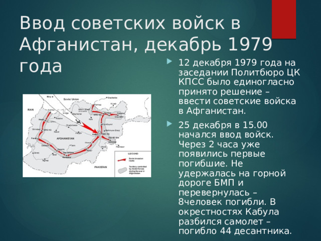 Ввод советских войск в Афганистан, декабрь 1979 года 12 декабря 1979 года на заседании Политбюро ЦК КПСС было единогласно принято решение – ввести советские войска в Афганистан. 25 декабря в 15.00 начался ввод войск. Через 2 часа уже появились первые погибшие. Не удержалась на горной дороге БМП и перевернулась – 8человек погибли. В окрестностях Кабула разбился самолет – погибло 44 десантника. 