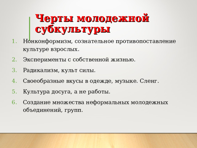 Черты молодежной субкультуры Нонконформизм, сознательное противопоставление культуре взрослых. Эксперименты с собственной жизнью. Радикализм, культ силы. Своеобразные вкусы в одежде, музыке. Сленг. Культура досуга, а не работы. Создание множества неформальных молодежных объединений, групп. 