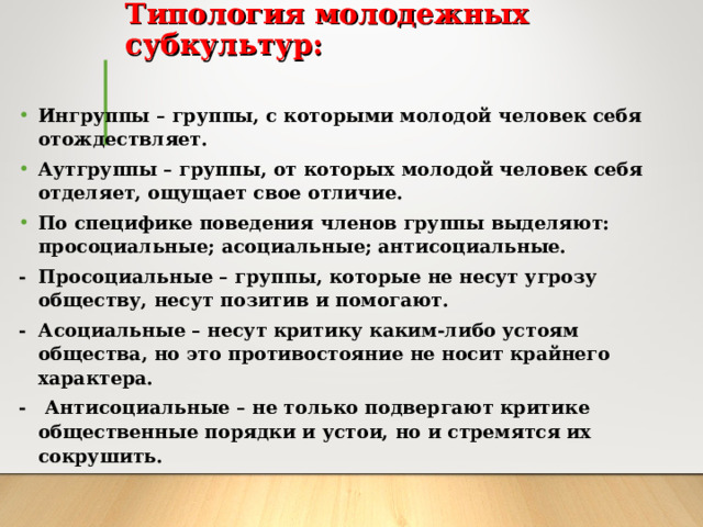 Типология молодежных субкультур:   Ингруппы – группы, с которыми молодой человек себя отождествляет. Аутгруппы – группы, от которых молодой человек себя отделяет, ощущает свое отличие. По специфике поведения членов группы выделяют: просоциальные; асоциальные; антисоциальные. - Просоциальные – группы, которые не несут угрозу обществу, несут позитив и помогают. - Асоциальные – несут критику каким-либо устоям общества, но это противостояние не носит крайнего характера. - Антисоциальные – не только подвергают критике общественные порядки и устои, но и стремятся их сокрушить. 