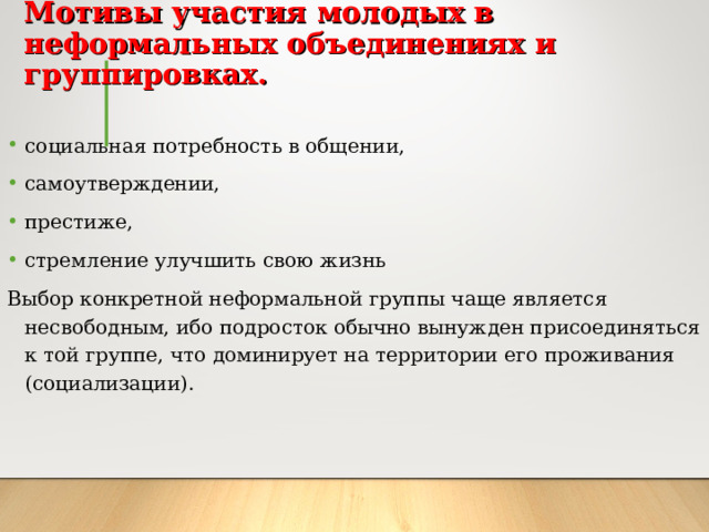 Мотивы участия молодых в неформальных объединениях и группировках.   социальная потребность в общении, самоутверждении, престиже, стремление улучшить свою жизнь Выбор конкретной неформальной группы чаще является несвободным, ибо подросток обычно вынужден присоединяться к той группе, что доминирует на территории его проживания (социализации). 