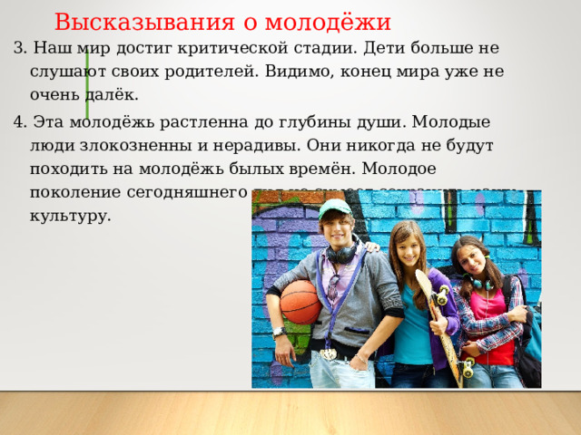 Высказывания о молодёжи 3. Наш мир достиг критической стадии. Дети больше не слушают своих родителей. Видимо, конец мира уже не очень далёк. 4. Эта молодёжь растленна до глубины души. Молодые люди злокозненны и нерадивы. Они никогда не будут походить на молодёжь былых времён. Молодое поколение сегодняшнего дня не сумеет сохранить нашу культуру. 