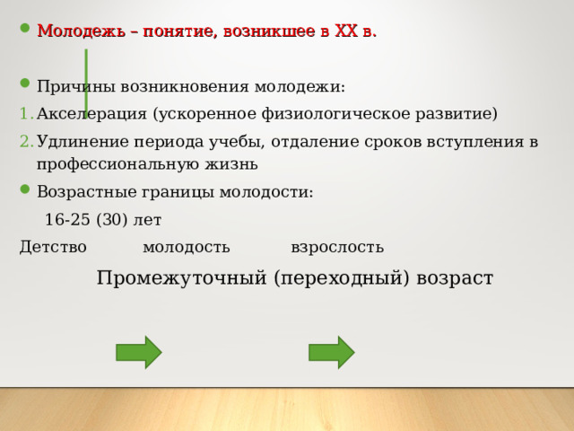 Молодежь – понятие, возникшее в XX в. Причины возникновения молодежи: Акселерация (ускоренное физиологическое развитие) Удлинение периода учебы, отдаление сроков вступления в профессиональную жизнь Возрастные границы молодости:  16-25 (30) лет Детство молодость взрослость  Промежуточный (переходный) возраст 