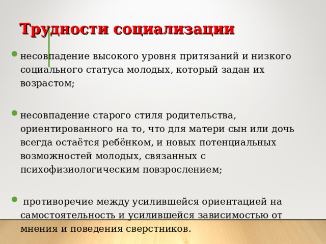 Трудности социализации несовпадение высокого уровня притязаний и низкого социального статуса молодых, который задан их возрастом; несовпадение старого стиля родительства, ориентированного на то, что для матери сын или дочь всегда остаётся ребёнком, и новых потенциальных возможностей молодых, связанных с психофизиологическим повзрослением;  противоречие  между усилившейся ориентацией на самостоятельность и усилившейся зависимостью от мнения и поведения сверстников.  