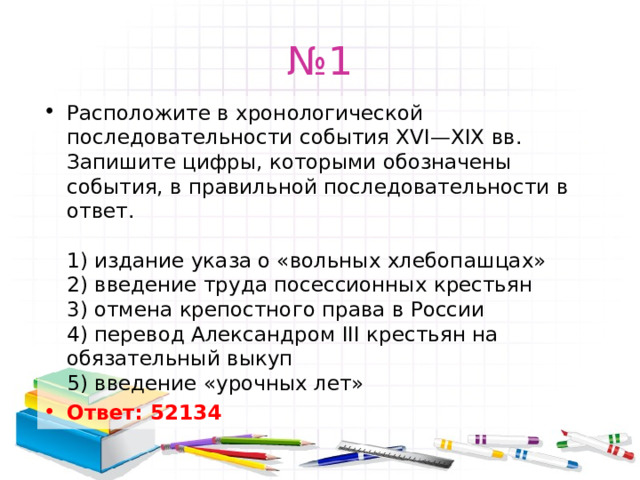 № 1 Расположите в хронологической последовательности события XVI—XIX вв. Запишите цифры, которыми обозначены события, в правильной последовательности в ответ.   1) издание указа о «вольных хлебопашцах»  2) введение труда посессионных крестьян  3) отмена крепостного права в России  4) перевод Александром III крестьян на обязательный выкуп  5) введение «урочных лет» Ответ: 52134   