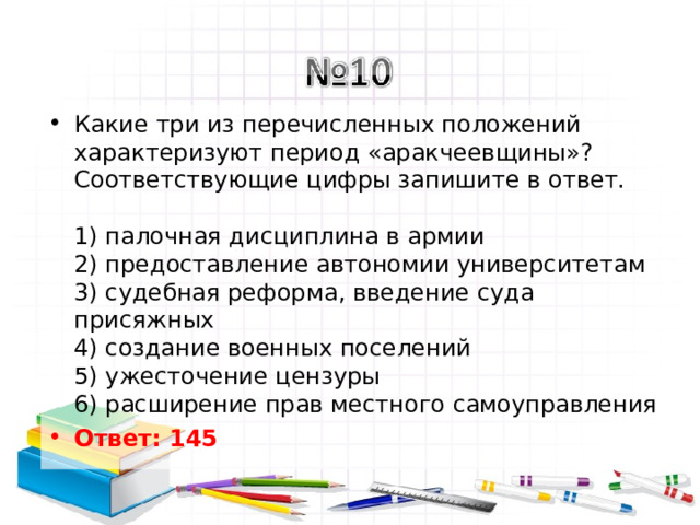 Какие три из перечисленных положений характеризуют период «аракчеевщины»? Соответствующие цифры запишите в ответ.   1) палочная дисциплина в армии  2) предоставление автономии университетам  3) судебная реформа, введение суда присяжных  4) создание военных поселений  5) ужесточение цензуры  6) расширение прав местного самоуправления Ответ: 145   