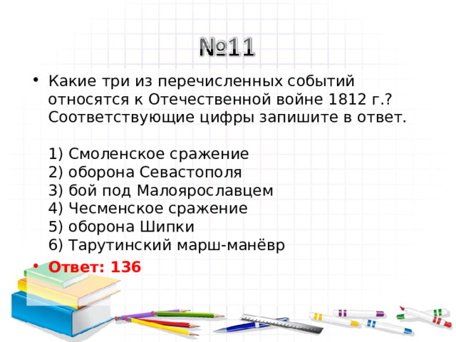 Какие три из перечисленных событий относятся к Отечественной войне 1812 г.? Соответствующие цифры запишите в ответ.   1) Смоленское сражение  2) оборона Севастополя  3) бой под Малоярославцем  4) Чесменское сражение  5) оборона Шипки  6) Тарутинский марш-манёвр Ответ: 136   