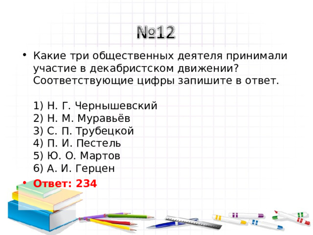 Какие три общественных деятеля принимали участие в декабристском движении? Соответствующие цифры запишите в ответ.   1) Н. Г. Чернышевский  2) Н. М. Муравьёв  3) С. П. Трубецкой  4) П. И. Пестель  5) Ю. О. Мартов  6) А. И. Герцен Ответ: 234   