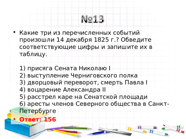 Какие три из перечисленных событий произошли 14 декабря 1825 г.? Обведите соответствующие цифры и запишите их в таблицу.   1) присяга Сената Николаю I  2) выступление Черниговского полка  3) дворцовый переворот, смерть Павла I  4) воцарение Александра II  5) расстрел каре на Сенатской площади  6) аресты членов Северного общества в Санкт-Петербурге Ответ: 156   