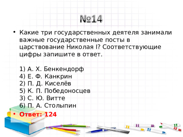 Какие три государственных деятеля занимали важные государственные посты в царствование Николая I? Соответствующие цифры запишите в ответ.   1) А. Х. Бенкендорф  4) Е. Ф. Канкрин  2) П. Д. Киселёв  5) К. П. Победоносцев  3) С. Ю. Витте  6) П. А. Столыпин Ответ: 124   