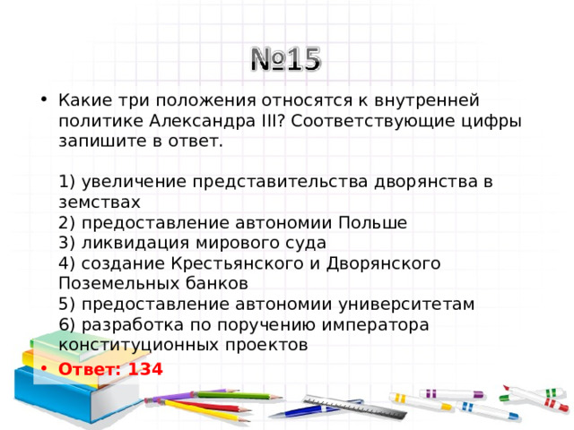 Какие три положения относятся к внутренней политике Александра III? Соответствующие цифры запишите в ответ.   1) увеличение представительства дворянства в земствах  2) предоставление автономии Польше  3) ликвидация мирового суда  4) создание Крестьянского и Дворянского Поземельных банков  5) предоставление автономии университетам  6) разработка по поручению императора конституционных проектов Ответ: 134   