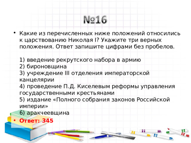 Какие из перечисленных ниже положений относились к царствованию Николая I? Укажите три верных положения. Ответ запишите цифрами без пробелов.   1) введение рекрутского набора в армию  2) бироновщина  3) учреждение III отделения императорской канцелярии  4) проведение П.Д. Киселевым реформы управления государственными крестьянами  5) издание «Полного собрания законов Российской империи»  6) аракчеевщина Ответ: 345   