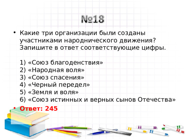 Какие три организации были созданы участниками народнического движения? Запишите в ответ соответствующие цифры.   1) «Союз благоденствия»  2) «Народная воля»  3) «Союз спасения»  4) «Черный передел»  5) «Земля и воля»  6) «Союз истинных и верных сынов Отечества» Ответ: 245   