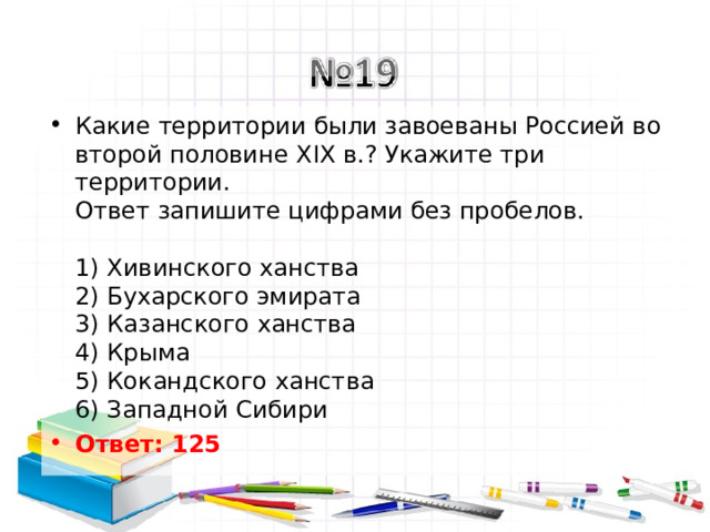 Какие территории были завоеваны Россией во второй половине XIX в.? Укажите три территории.  Ответ запишите цифрами без пробелов.   1) Хивинского ханства  2) Бухарского эмирата  3) Казанского ханства  4) Крыма  5) Кокандского ханства  6) Западной Сибири Ответ: 125   