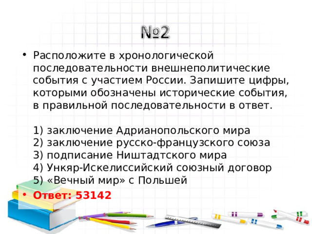 Расположите в хронологической последовательности внешнеполитические события с участием России. Запишите цифры, которыми обозначены исторические события, в правильной последовательности в ответ.   1) заключение Адрианопольского мира  2) заключение русско-французского союза  3) подписание Ништадтского мира  4) Ункяр-Искелиссийский союзный договор  5) «Вечный мир» с Польшей Ответ: 53142   