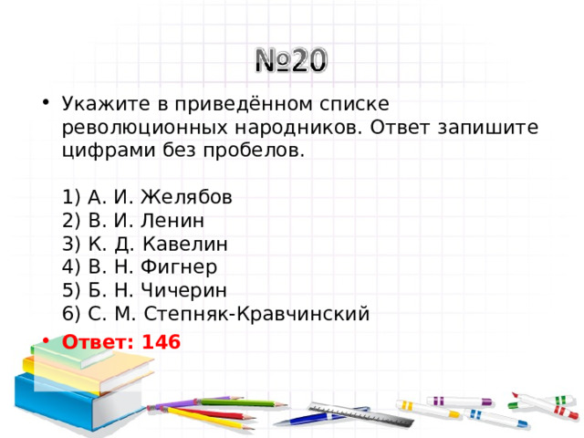 Укажите в приведённом списке революционных народников. Ответ запишите цифрами без пробелов.   1) А. И. Желябов  2) В. И. Ленин  3) К. Д. Кавелин  4) В. Н. Фигнер  5) Б. Н. Чичерин  6) С. М. Степняк-Кравчинский Ответ: 146   