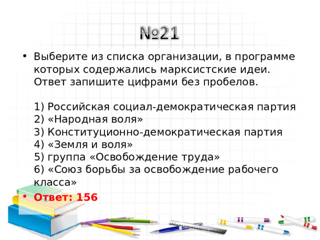 Выберите из списка организации, в программе которых содержались марксистские идеи.  Ответ запишите цифрами без пробелов.   1) Российская социал-демократическая партия  2) «Народная воля»  3) Конституционно-демократическая партия  4) «Земля и воля»  5) группа «Освобождение труда»  6) «Союз борьбы за освобождение рабочего класса» Ответ: 156   