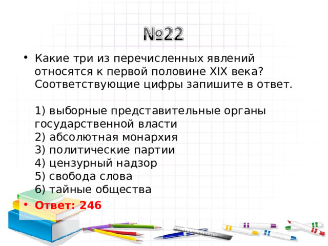 Какие три из перечисленных явлений относятся к первой половине XIX века? Соответствующие цифры запишите в ответ.   1) выборные представительные органы государственной власти  2) абсолютная монархия  3) политические партии  4) цензурный надзор  5) свобода слова  6) тайные общества Ответ: 246   