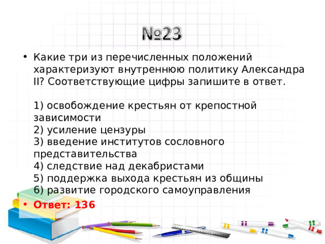 Какие три из перечисленных положений характеризуют внутреннюю политику Александра II? Соответствующие цифры запишите в ответ.   1) освобождение крестьян от крепостной зависимости  2) усиление цензуры  3) введение институтов сословного представительства  4) следствие над декабристами  5) поддержка выхода крестьян из общины  6) развитие городского самоуправления Ответ: 136   