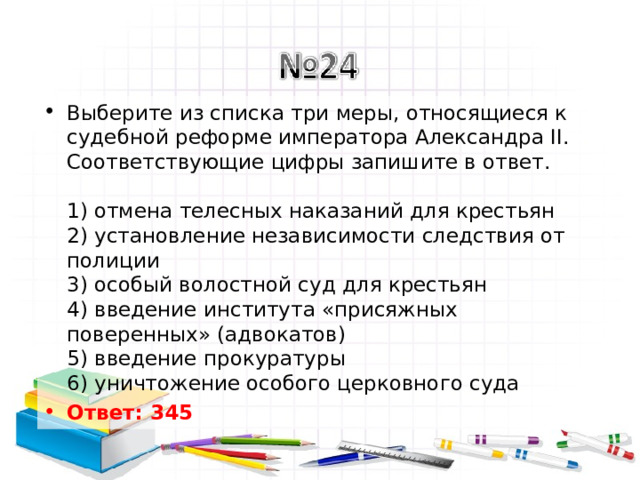 Выберите из списка три меры, относящиеся к судебной реформе императора Александра II. Соответствующие цифры запишите в ответ.   1) отмена телесных наказаний для крестьян  2) установление независимости следствия от полиции  3) особый волостной суд для крестьян  4) введение института «присяжных поверенных» (адвокатов)  5) введение прокуратуры  6) уничтожение особого церковного суда Ответ: 345   