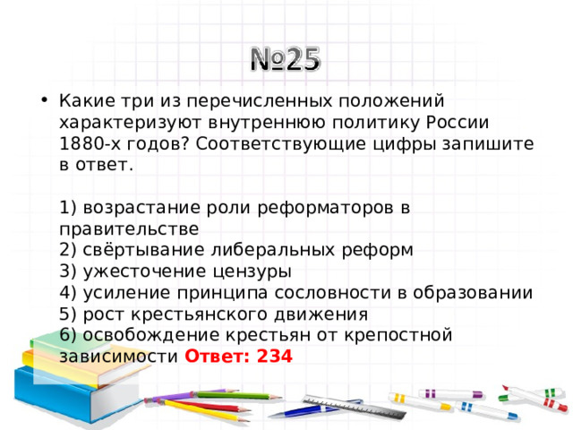 Какие три из перечисленных положений характеризуют внутреннюю политику России 1880-х годов? Соответствующие цифры запишите в ответ.   1) возрастание роли реформаторов в правительстве  2) свёртывание либеральных реформ  3) ужесточение цензуры  4) усиление принципа сословности в образовании  5) рост крестьянского движения  6) освобождение крестьян от крепостной зависимости Ответ: 234   