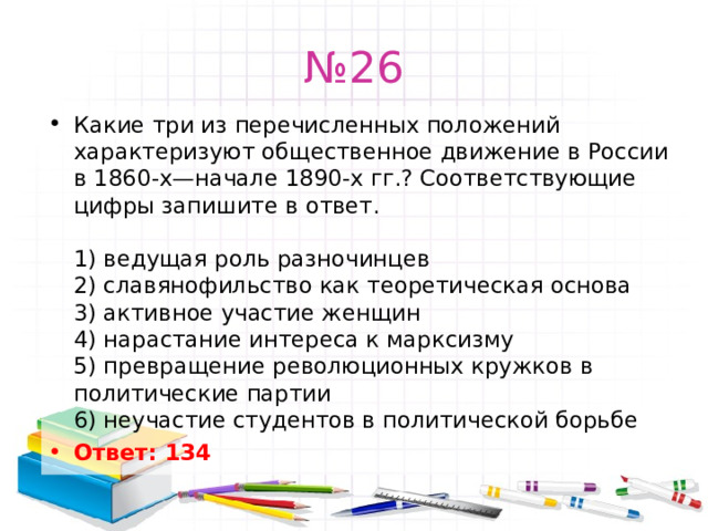 № 26 Какие три из перечисленных положений характеризуют общественное движение в России в 1860-х—начале 1890-х гг.? Соответствующие цифры запишите в ответ.   1) ведущая роль разночинцев  2) славянофильство как теоретическая основа  3) активное участие женщин  4) нарастание интереса к марксизму  5) превращение революционных кружков в политические партии  6) неучастие студентов в политической борьбе Ответ: 134   