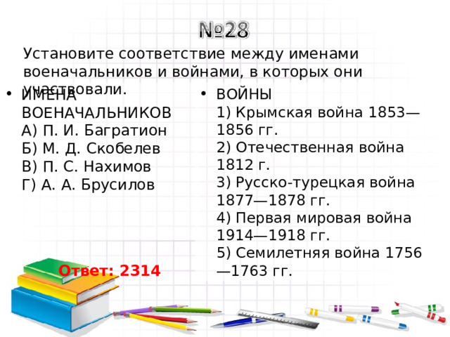 Установите соответствие между именами военачальников и войнами, в которых они участвовали. ИМЕНА ВОЕНАЧАЛЬНИКОВ  A) П. И. Багратион  Б) М. Д. Скобелев  B) П. С. Нахимов  Г) А. А. Брусилов ВОЙНЫ  1) Крымская война 1853—1856 гг.  2) Отечественная война 1812 г.  3) Русско-турецкая война 1877—1878 гг.  4) Первая мировая война 1914—1918 гг.  5) Семилетняя война 1756—1763 гг. Ответ: 2314 