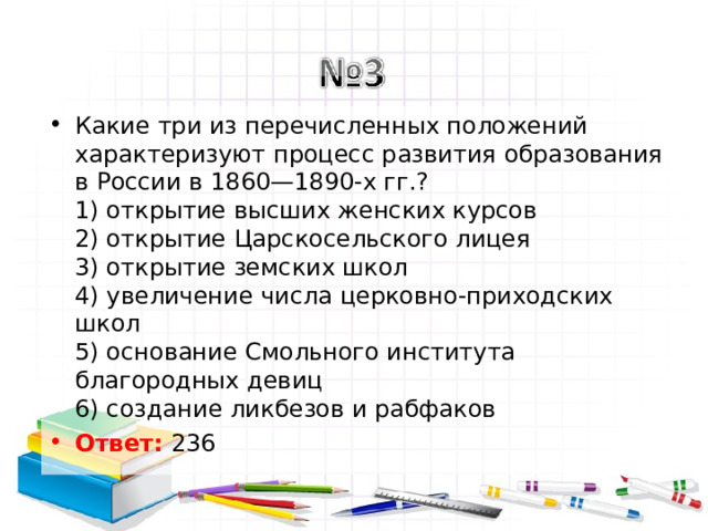 Какие три из перечисленных положений характеризуют процесс развития образования в России в 1860—1890-х гг.?  1) открытие высших женских курсов  2) открытие Царскосельского лицея  3) открытие земских школ  4) увеличение числа церковно-приходских школ  5) основание Смольного института благородных девиц  6) создание ликбезов и рабфаков Ответ: 236  