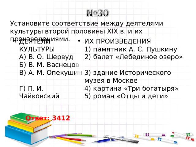 Установите соответствие между деятелями культуры второй половины XIX в. и их произведениями. ДЕЯТЕЛИ КУЛЬТУРЫ  A) В. О. Шервуд  Б) В. М. Васнецов  B) A. M. Опекушин  Г) П. И. Чайковский ИХ ПРОИЗВЕДЕНИЯ  1) памятник А. С. Пушкину  2) балет «Лебединое озеро»  3) здание Исторического музея в Москве  4) картина «Три богатыря»  5) роман «Отцы и дети» Ответ: 3412 