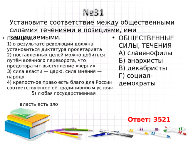 Установите соответствие между общественными силами» течениями и позициями, ими защищаемыми. ОБЩЕСТВЕННЫЕ СИЛЫ, ТЕЧЕНИЯ  А) славянофилы  Б) анархисты  В) декабристы  Г) социал-демократы ПОЗИЦИИ  1) в результате революции должна установиться диктатура пролетариата  2) поставленных целей можно добиться путём военного переворота, что предотвратит выступление «черни»  3) сила власти — царю, сила мнения — народу  4) крепостное право есть благо для России, соответствующее её традиционным устоям  5) любая государственная власть есть зло   Ответ: 3521 